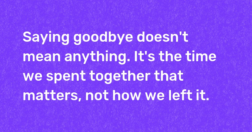 Saying goodbye doesn't mean anything. It's the time we spent together that matters, not how we left it.