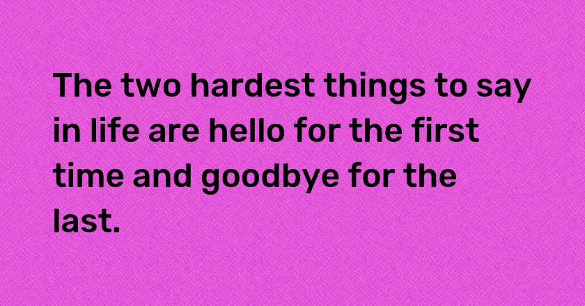 The two hardest things to say in life are hello for the first time and goodbye for the last.