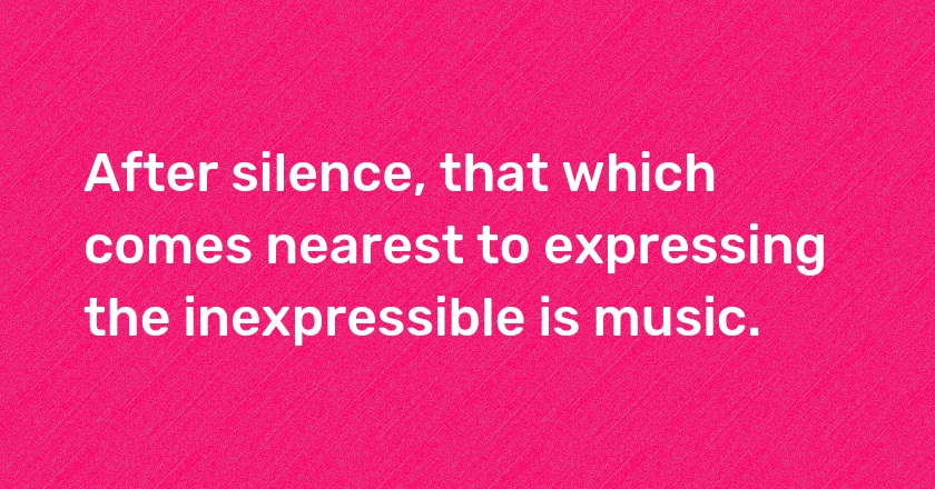 After silence, that which comes nearest to expressing the inexpressible is music.