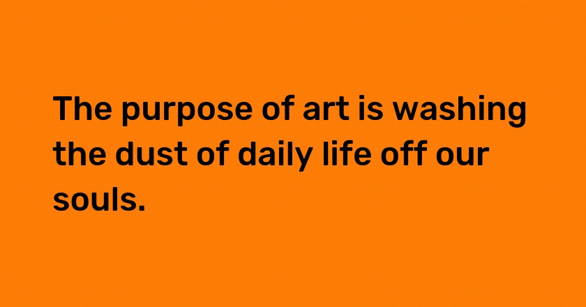 The purpose of art is washing the dust of daily life off our souls.