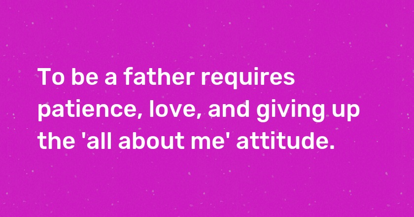 To be a father requires patience, love, and giving up the 'all about me' attitude.