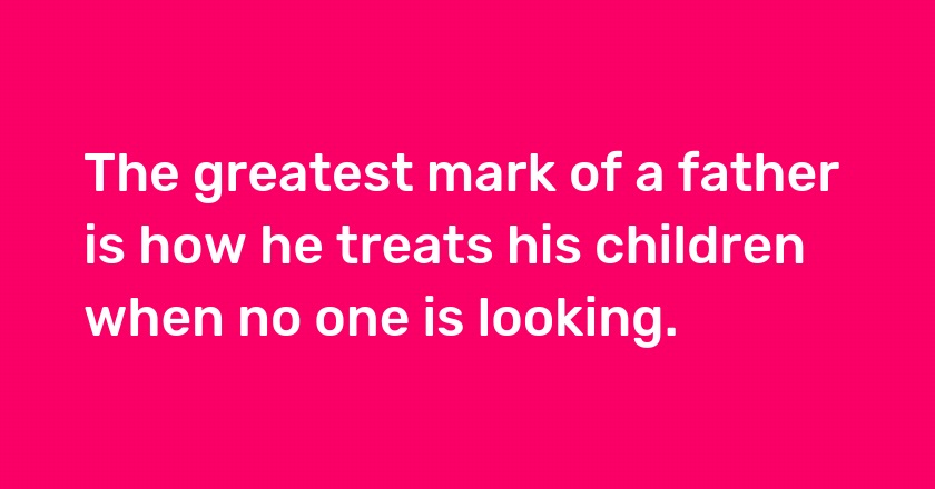 The greatest mark of a father is how he treats his children when no one is looking.