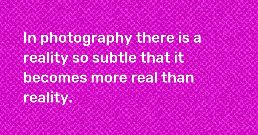 In photography there is a reality so subtle that it becomes more real than reality.