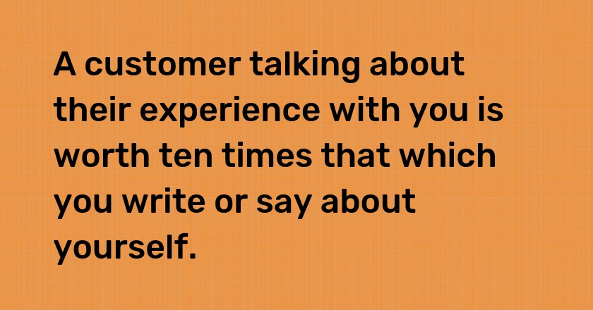 A customer talking about their experience with you is worth ten times that which you write or say about yourself.