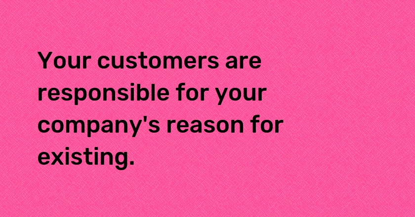 Your customers are responsible for your company's reason for existing.