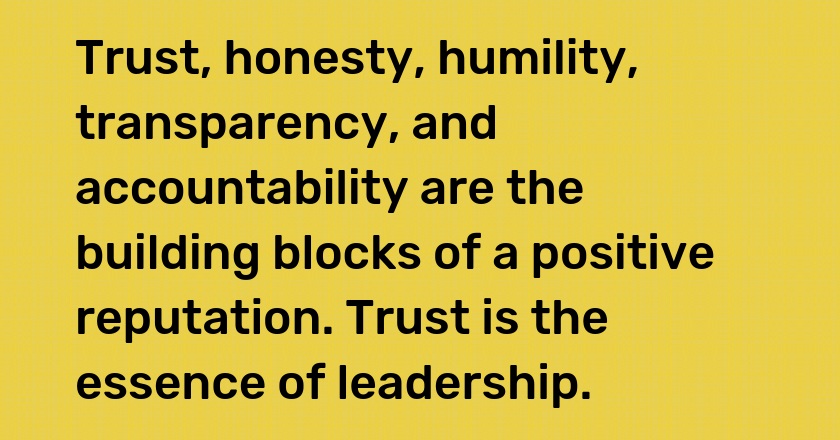 Trust, honesty, humility, transparency, and accountability are the building blocks of a positive reputation. Trust is the essence of leadership.