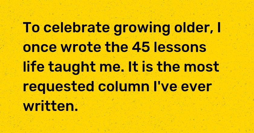 To celebrate growing older, I once wrote the 45 lessons life taught me. It is the most requested column I've ever written.