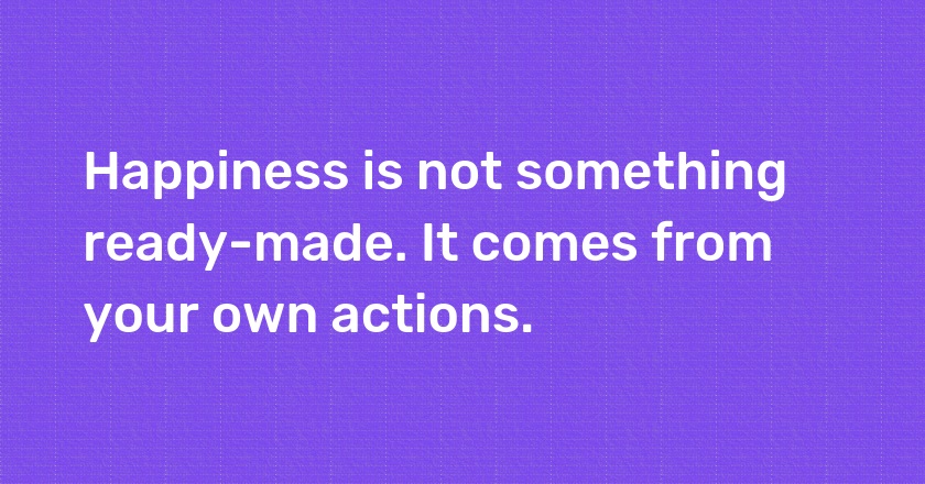 Happiness is not something ready-made. It comes from your own actions.