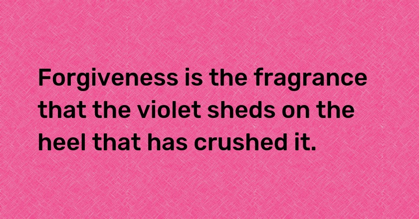 Forgiveness is the fragrance that the violet sheds on the heel that has crushed it.