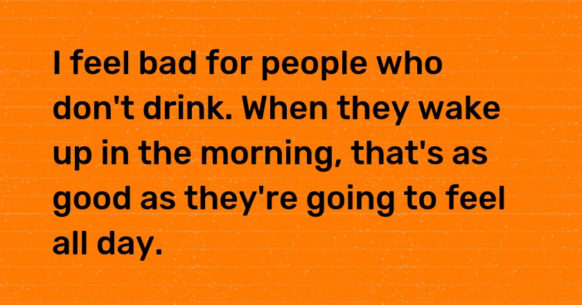 I feel bad for people who don't drink. When they wake up in the morning, that's as good as they're going to feel all day.