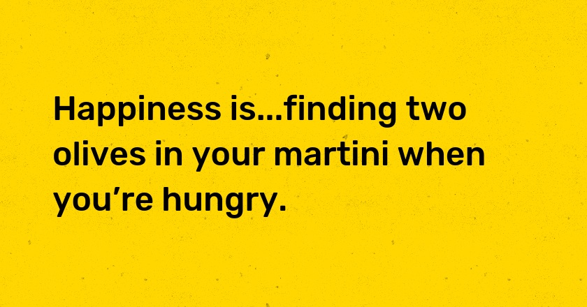 Happiness is...finding two olives in your martini when you’re hungry.