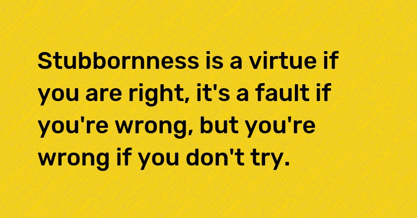 Stubbornness is a virtue if you are right, it's a fault if you're wrong, but you're wrong if you don't try.