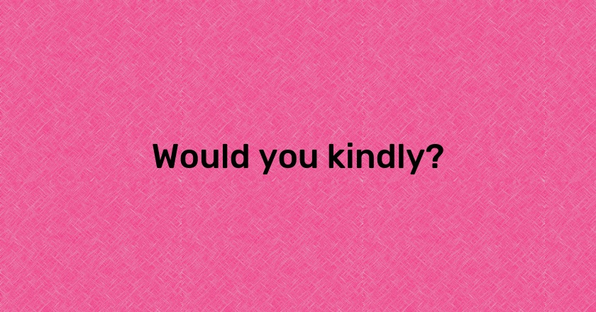 Would you kindly?