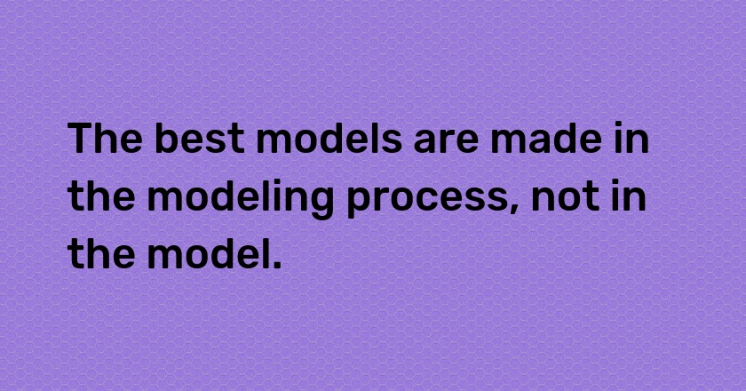 The best models are made in the modeling process, not in the model.