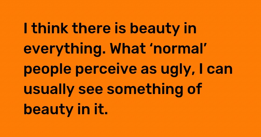 I think there is beauty in everything. What ‘normal’ people perceive as ugly, I can usually see something of beauty in it.