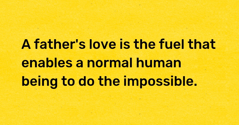 A father's love is the fuel that enables a normal human being to do the impossible.