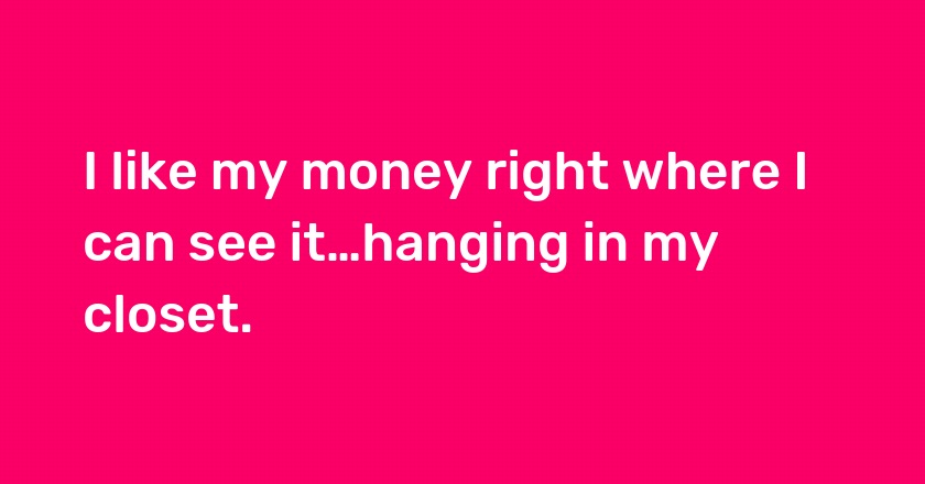 I like my money right where I can see it…hanging in my closet.