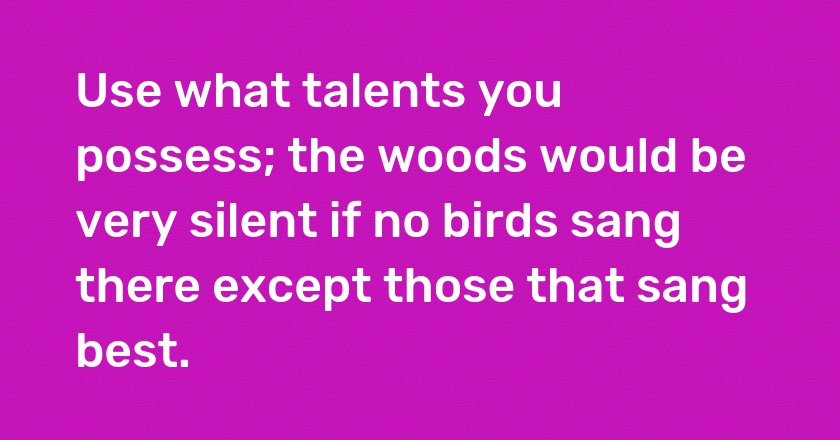 Use what talents you possess; the woods would be very silent if no birds sang there except those that sang best.