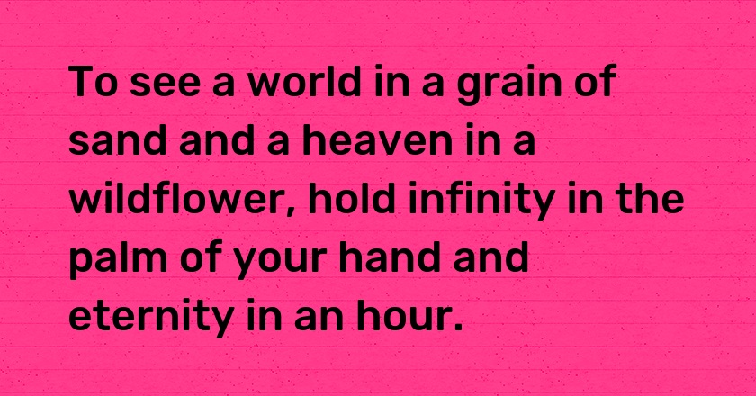 To see a world in a grain of sand and a heaven in a wildflower, hold infinity in the palm of your hand and eternity in an hour.