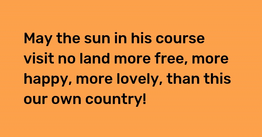 May the sun in his course visit no land more free, more happy, more lovely, than this our own country!