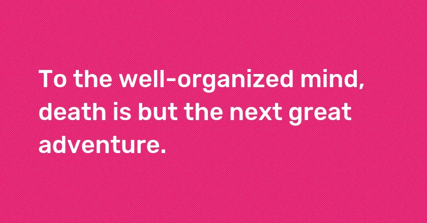 To the well-organized mind, death is but the next great adventure.