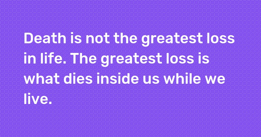 Death is not the greatest loss in life. The greatest loss is what dies inside us while we live.