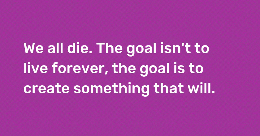 We all die. The goal isn't to live forever, the goal is to create something that will.