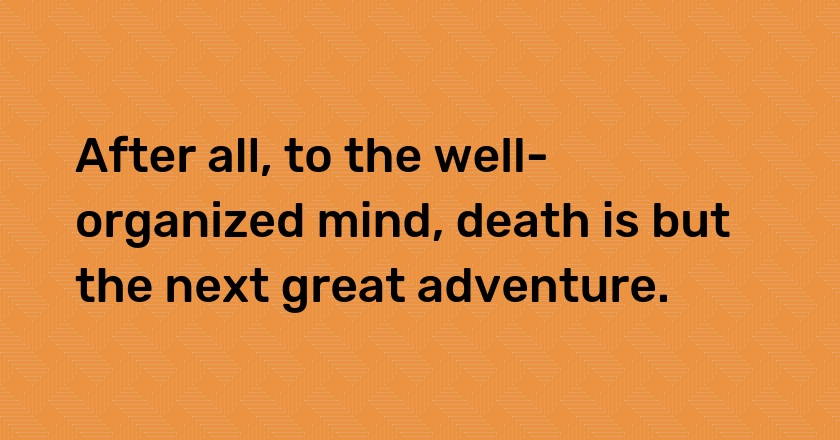 After all, to the well-organized mind, death is but the next great adventure.