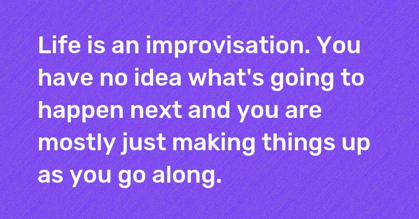 Life is an improvisation. You have no idea what's going to happen next and you are mostly just making things up as you go along.