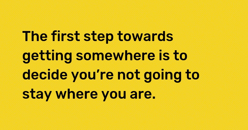 The first step towards getting somewhere is to decide you’re not going to stay where you are.