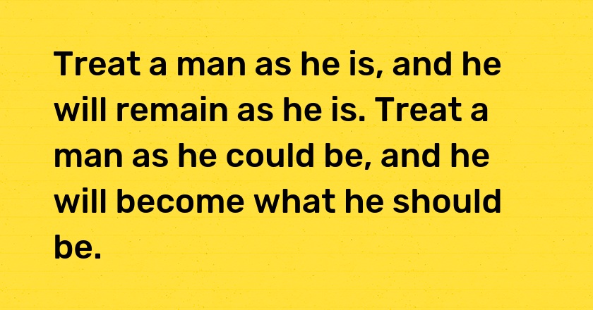 Treat a man as he is, and he will remain as he is. Treat a man as he could be, and he will become what he should be.