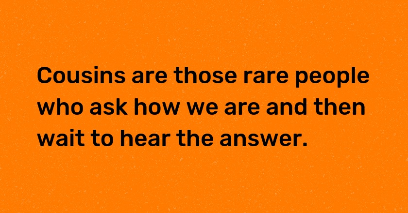 Cousins are those rare people who ask how we are and then wait to hear the answer.