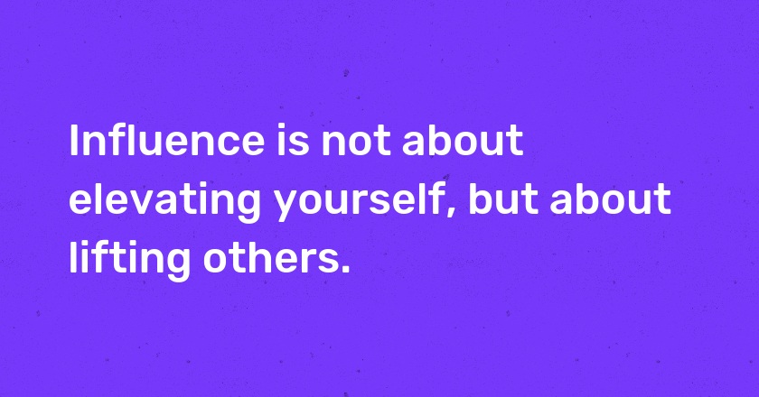 Influence is not about elevating yourself, but about lifting others.