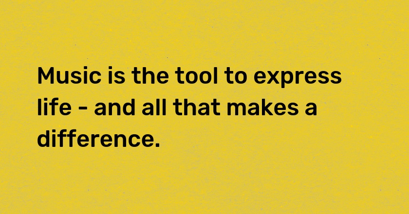 Music is the tool to express life - and all that makes a difference.