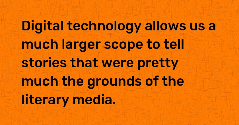 Digital technology allows us a much larger scope to tell stories that were pretty much the grounds of the literary media.