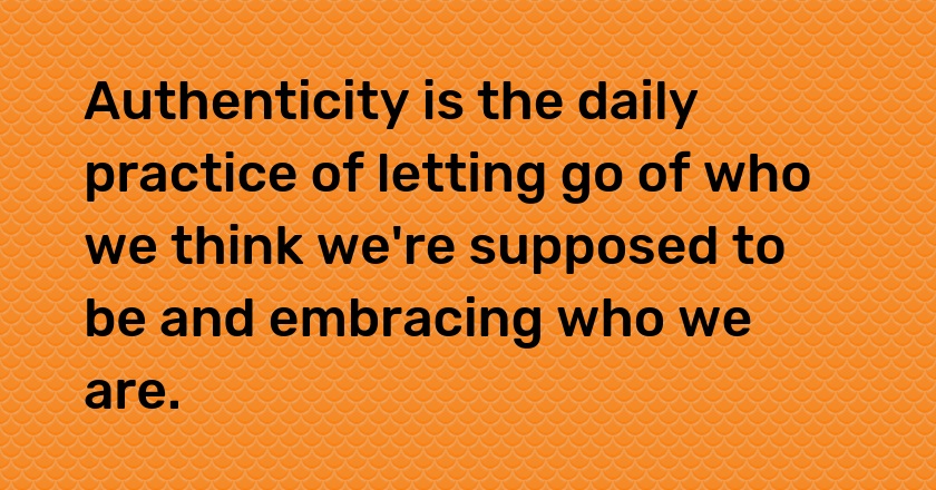 Authenticity is the daily practice of letting go of who we think we're supposed to be and embracing who we are.