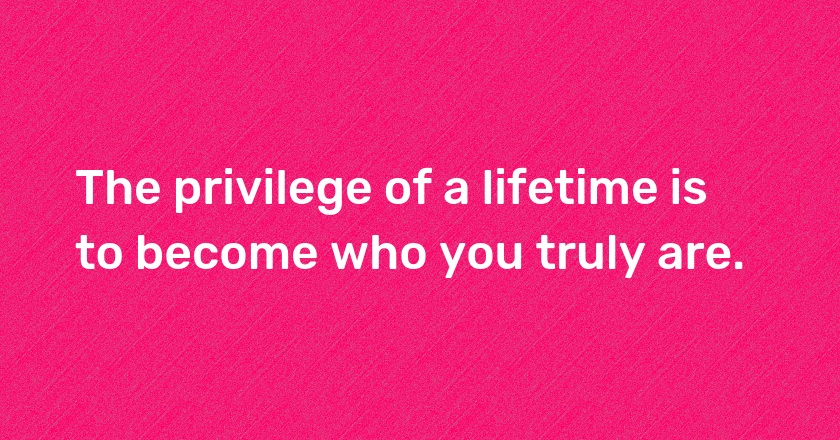 The privilege of a lifetime is to become who you truly are.