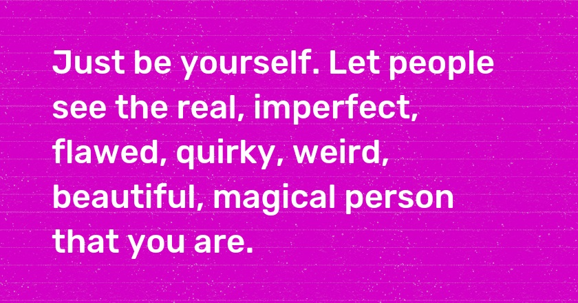 Just be yourself. Let people see the real, imperfect, flawed, quirky, weird, beautiful, magical person that you are.