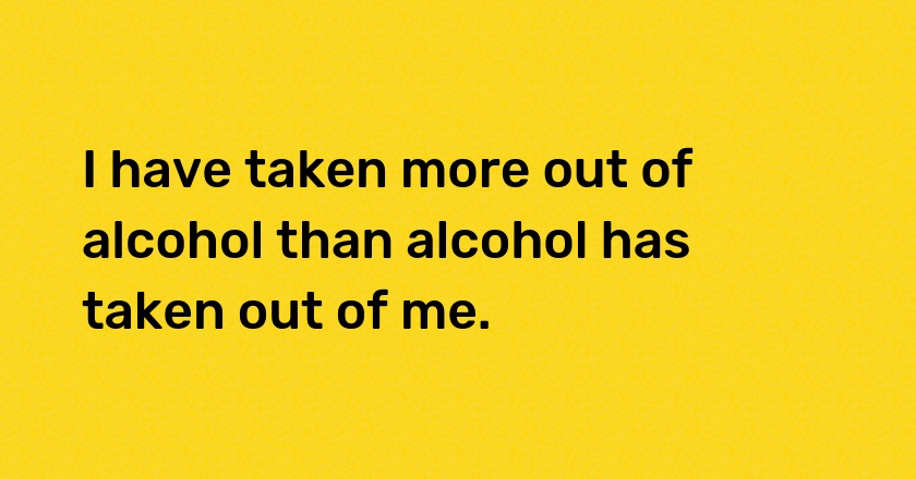 I have taken more out of alcohol than alcohol has taken out of me.