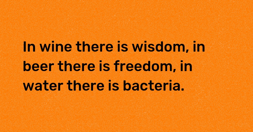 In wine there is wisdom, in beer there is freedom, in water there is bacteria.