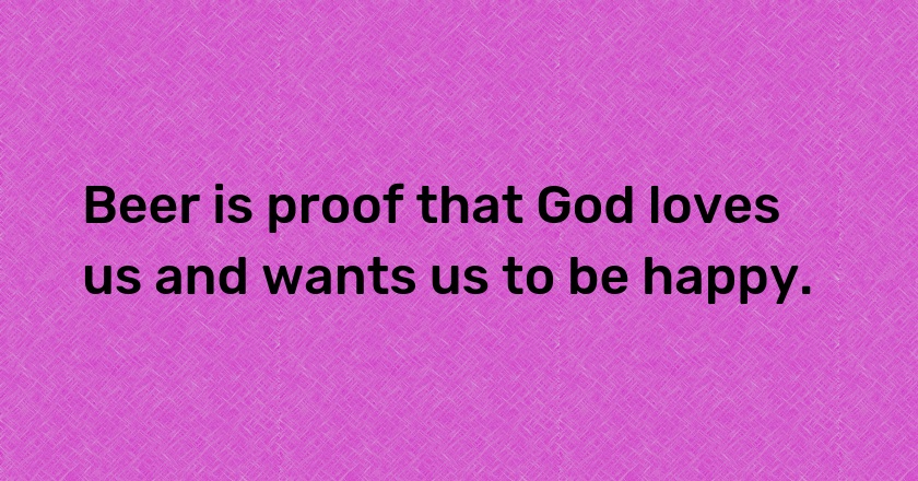 Beer is proof that God loves us and wants us to be happy.