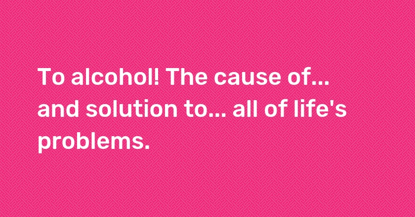 To alcohol! The cause of... and solution to... all of life's problems.