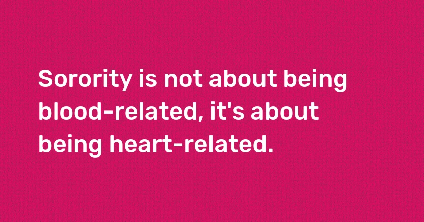 Sorority is not about being blood-related, it's about being heart-related.