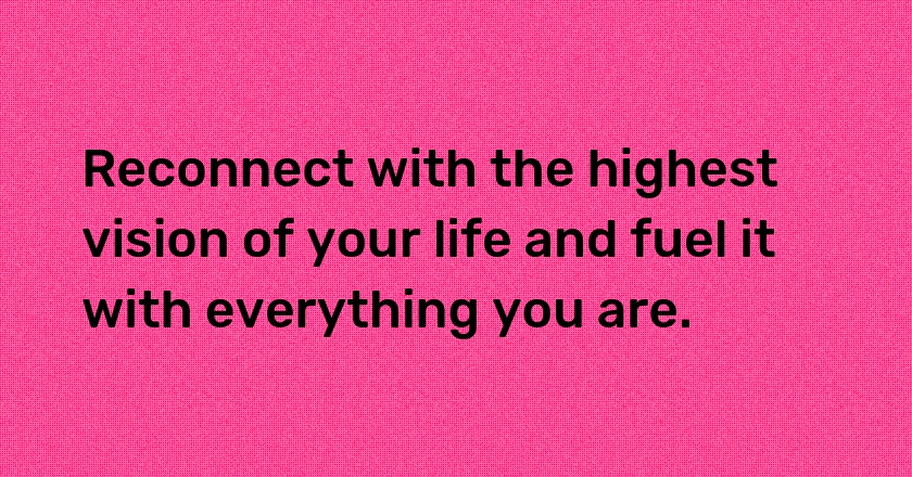 Reconnect with the highest vision of your life and fuel it with everything you are.