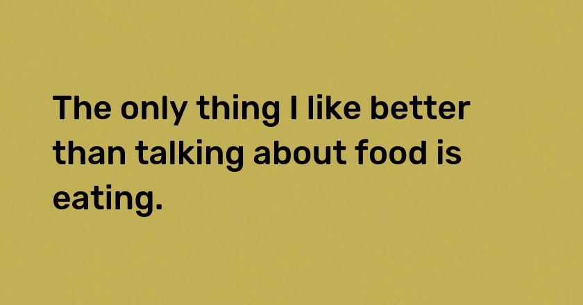 The only thing I like better than talking about food is eating.