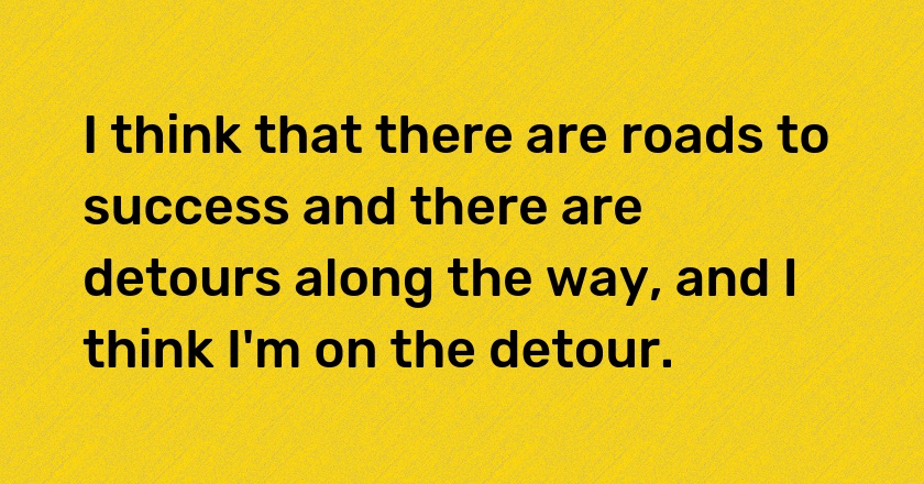 I think that there are roads to success and there are detours along the way, and I think I'm on the detour.