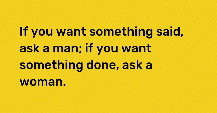 If you want something said, ask a man; if you want something done, ask a woman.