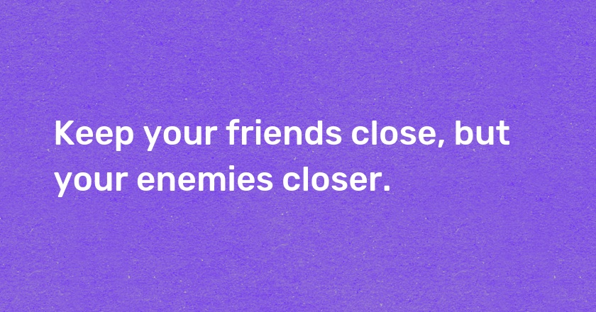 Keep your friends close, but your enemies closer.