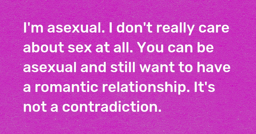 I'm asexual. I don't really care about sex at all. You can be asexual and still want to have a romantic relationship. It's not a contradiction.