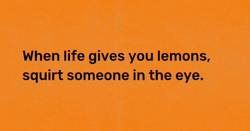 When life gives you lemons, squirt someone in the eye.